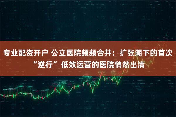 专业配资开户 公立医院频频合并：扩张潮下的首次“逆行” 低效运营的医院悄然出清
