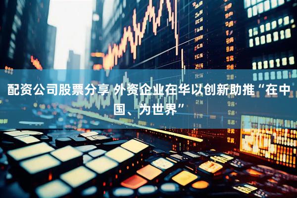 配资公司股票分享 外资企业在华以创新助推“在中国、为世界”