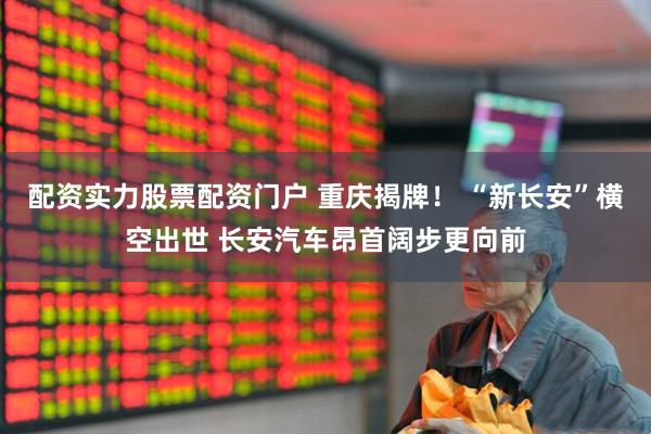 配资实力股票配资门户 重庆揭牌！ “新长安”横空出世 长安汽车昂首阔步更向前