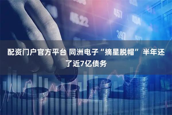 配资门户官方平台 同洲电子“摘星脱帽” 半年还了近7亿债务