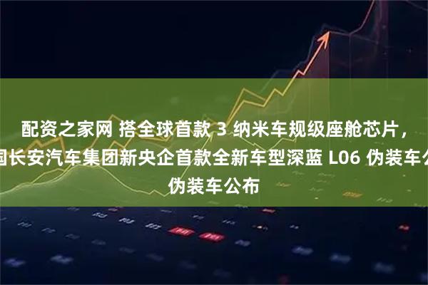 配资之家网 搭全球首款 3 纳米车规级座舱芯片，中国长安汽车集团新央企首款全新车型深蓝 L06 伪装车公布