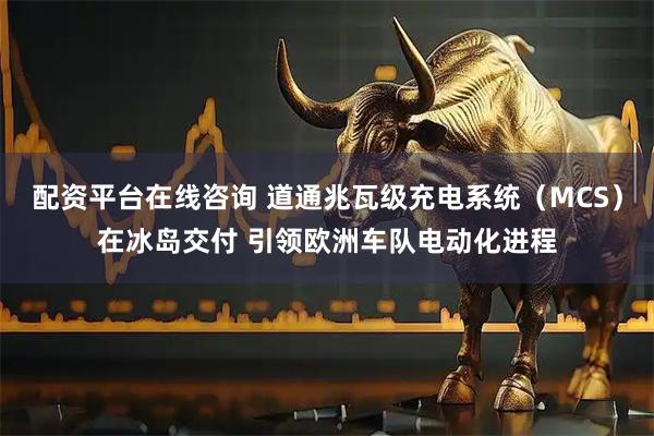 配资平台在线咨询 道通兆瓦级充电系统（MCS）在冰岛交付 引领欧洲车队电动化进程
