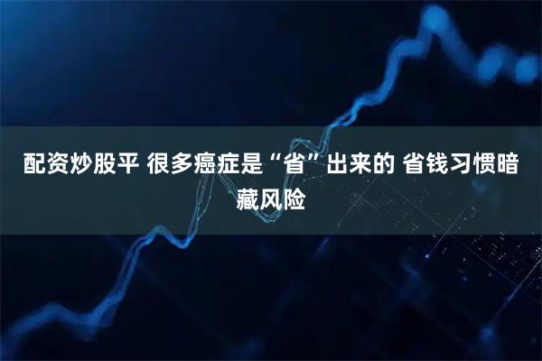 配资炒股平 很多癌症是“省”出来的 省钱习惯暗藏风险
