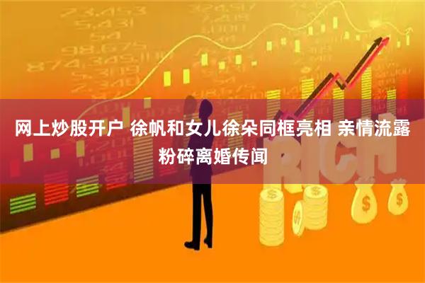 网上炒股开户 徐帆和女儿徐朵同框亮相 亲情流露粉碎离婚传闻