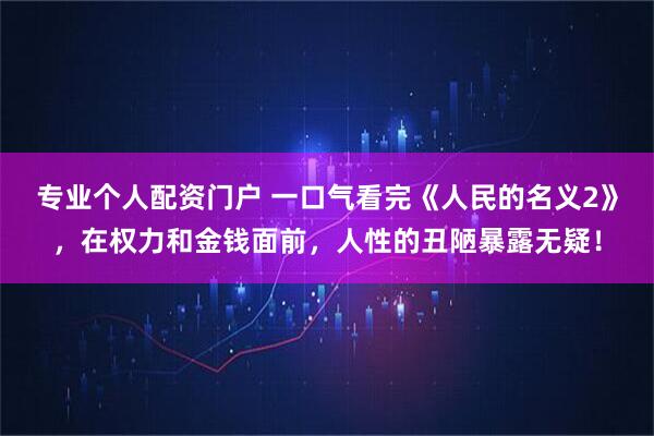 专业个人配资门户 一口气看完《人民的名义2》，在权力和金钱面前，人性的丑陋暴露无疑！