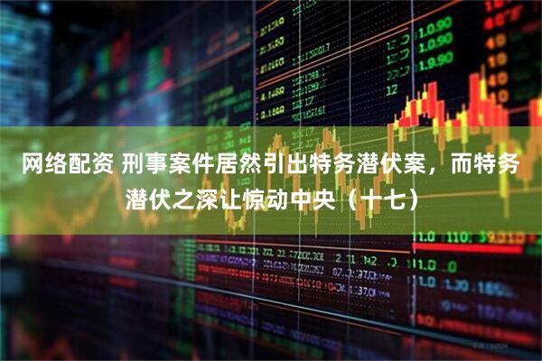 网络配资 刑事案件居然引出特务潜伏案，而特务潜伏之深让惊动中央（十七）