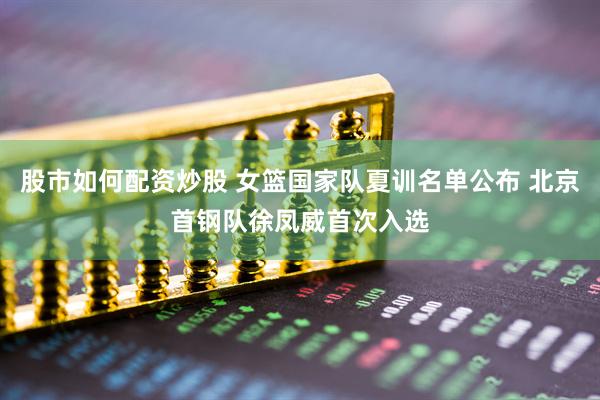 股市如何配资炒股 女篮国家队夏训名单公布 北京首钢队徐凤威首次入选