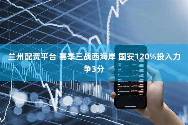 兰州配资平台 赛季三战西海岸 国安120%投入力争3分