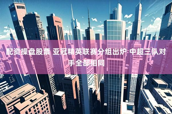 配资操盘股票 亚冠精英联赛分组出炉 中超三队对手全部相同