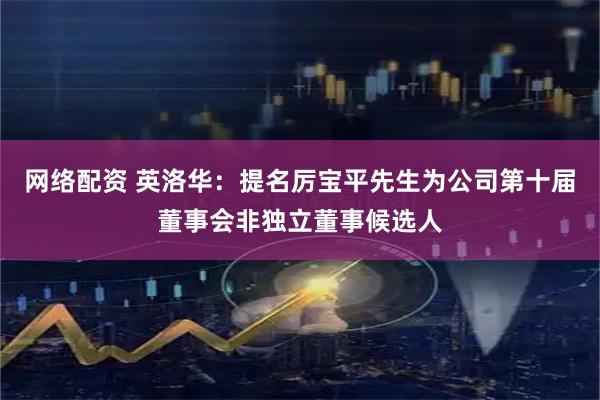 网络配资 英洛华：提名厉宝平先生为公司第十届董事会非独立董事候选人