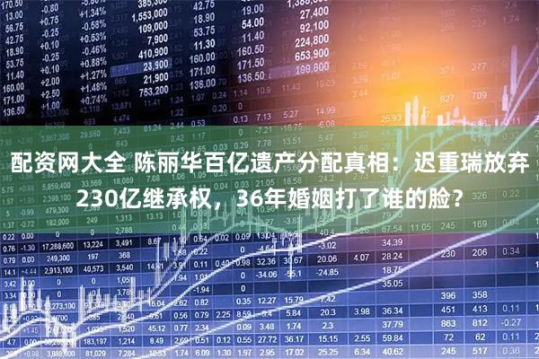 配资网大全 陈丽华百亿遗产分配真相:迟重瑞放弃230亿继承权,36年婚姻打了谁的脸?