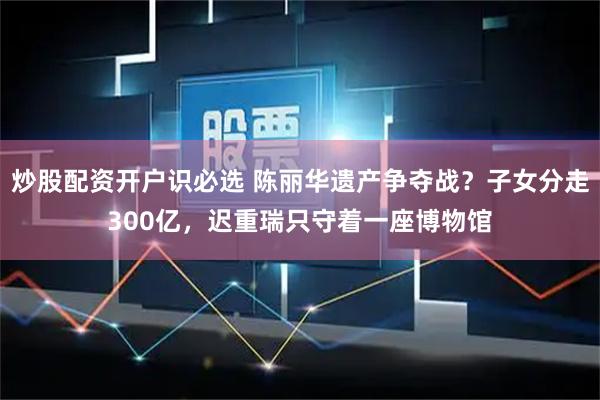炒股配资开户识必选 陈丽华遗产争夺战?子女分走300亿,迟重瑞只守着一座博物馆