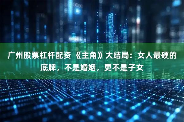 广州股票杠杆配资 《主角》大结局：女人最硬的底牌，不是婚姻，更不是子女