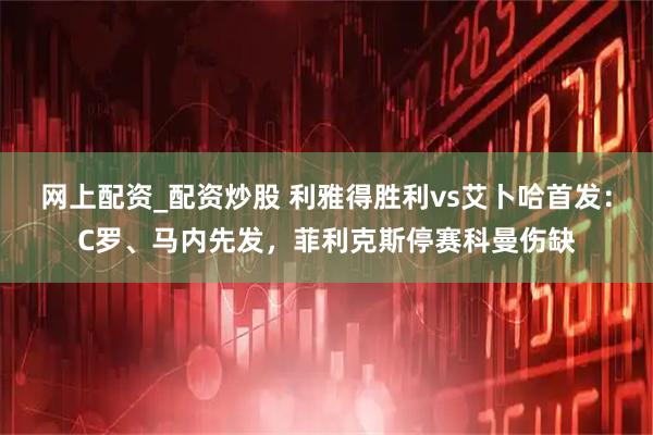 网上配资_配资炒股 利雅得胜利vs艾卜哈首发：C罗、马内先发，菲利克斯停赛科曼伤缺